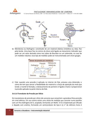 31/54 Sensores e Atuadores – Instrumentação Industrial
b) Membrana ou Diafragma: constituído de um material elástico (metálico ou não), fixo
pela borda. Uma base fixa no centro do disco está ligada ao mecanismo indicador que
pode ser um setor dentado como nos tubos de Bourdon ou um solenoide, no caso de
um medidor indutivo. Esse tipo de medidor pode ser instrumentado com strain gauges.
c) Fole: quando uma pressão é aplicada no interior do fole, provoca uma distensão, e
como ele tem que vencer a flexibilidade do material e a força de oposição da mola que
tende a mantê-lo fechado, o deslocamento do ponteiro é ligado à haste é proporcional
à pressão aplicada na parte interna do fole.
3.4.1.4 Transdutor de Pressão por Silício
Os transdutores de pressão por silício são sensores que convertem a grandeza física pressão
em sinal elétrico. Em seu centro existe uma célula de medição que consiste numa pastilha
com um fino diafragma de Si, acoplado, formando um Wafer. O Si é implantado por difusão
e dopado com arsênio, formando um semicondutor do tipo-n (o n° de elétrons livres é
 