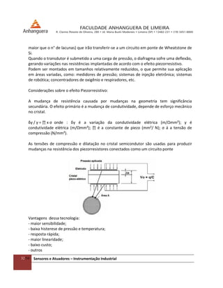 32/54 Sensores e Atuadores – Instrumentação Industrial
maior que o n° de lacunas) que irão transferir-se a um circuito em ponte de Wheatstone de
Si.
Quando o transdutor é submetido a uma carga de pressão, o diafragma sofre uma deflexão,
gerando variações nas resistências implantadas de acordo com o efeito piezorresistivo.
Podem ser montados em tamanhos relativamente reduzidos, o que permite sua aplicação
em áreas variadas, como: medidores de pressão; sistemas de injeção eletrônica; sistemas
de robótica; concentradores de oxigênio e respiradores, etc.
Considerações sobre o efeito Piezorresistivo:
A mudança de resistência causada por mudanças na geometria tem significância
secundária. O efeito primário é a mudança de condutividade, depende de esforço mecânico
no cristal.
δγ / γ = ∏ x ς onde : δγ é a variação da condutividade elétrica (m/Ωmm²); γ é
condutividade elétrica (m/Ωmm²); ∏ é a constante de piezo (mm²/ N); ς á a tensão de
compressão (N/mm²).
As tensões de compressão e dilatação no cristal semicondutor são usadas para produzir
mudanças na resistência dos piezorresistores conectados como um circuito ponte
Vantagens dessa tecnologia:
- maior sensibilidade;
- baixa histerese de pressão e temperatura;
- resposta rápida;
- maior linearidade;
- baixo custo;
- outros
 