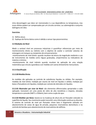 33/54 Sensores e Atuadores – Instrumentação Industrial
Uma desvantagem que deve ser mencionada é a sua dependência na temperatura, mas
esses efeitos podem ser compensados por um circuito corretor, ou submergindo o conjunto
diafragma em óleo.
Exercícios
1) Defina vácuo.
2) Explique de forma básica como é obtido o sensor tipo piezorresistivo.
3.5 Medições de Nível
Medir a variável nível em processos industriais é quantificar referenciais por meio de
monitoramento direto ou indireto com o objetivo de avaliar e controlar volumes de
estocagens em tanques ou recipientes de armazenamento:
-monitoramento de nível direto: quando resultam da leitura da magnitude mediante o uso
de instrumentos de medida como réguas graduadas, amperímetros ou indicadores de
máximo e mínimo;
-monitoramento de nível indireto quando resultam da aplicação de uma relação
matemática que vincula a grandeza a ser medida com outras diretamente mensuráveis.
3.5.3 Classificação
3.5.3.00 Medida Direta
As medidas são aplicadas ao controle de substâncias líquidas ou sólidas. Por exemplo,
medidas de nível direta: medição por visores de nível em líquidos e sólidos; medição por
boias e flutuadores em líquidos; medição por contato de eletrodos em líquidos.
3.5.3.01 Mostrador por visor de Nível: são elementos diferenciados apropriados a cada
aplicação. Consistem em uma janela de vidro de alta resistência a impacto, elevadas
temperatura e pressão (560°C a 220atm), bem como a ação de aços.
3.5.3.02 Medidor por Boias: baseia-se na mudança de altura de um flutuador colocado na
superfície do líquido. Seu movimento pode transmitir uma informação contínua ou discreta.
O sistema de controle de nível por flutuador chave boia é largamente utilizado em
abastecimento de caixas de água de privada, pequenos reservatórios domiciliares e no
controle de bombas para abastecimento de reservatórios de edifícios.
 