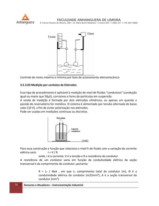 34/54 Sensores e Atuadores – Instrumentação Industrial
Controle de níveis máximo e mínimo por boia de acionamento eletromecânico
3.5.3.03 Medição por contatos de Eletrodos
Esse tipo de procedimento é aplicável à medição de nível de fluídos “condutivos” (condução
igual ou maior que 50μS), corrosivos e livres de partículas em suspensão.
A sonda de medição é formada por dois eletrodos cilíndricos, ou apenas um quando a
parede do reservatório for metálica. O sistema é alimentado por tensão alternada de baixo
valor (10 V), a fim de evitar polarização nos eletrodos.
Pode ser usadas em medições contínuas ou discretas.
(166)
Para essa construção a função que relaciona o nível h do fluido com a variação da corrente
elétrica será: I = V / R
onde, I é a corrente; V é a tensão e R a resistência do condutor.
A resistência de um condutor varia em função da condutividade elétrica da seção
transversal e do comprimento do condutor, portanto:
R = LT / ϴxA , em que LT comprimento total do condutor (m); ϴ é a
condutividade elétrica do condutor (m/Ωmm²); A é a seção transversal do
condutor (mm²).
 