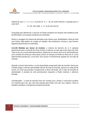 35/54 Sensores e Atuadores – Instrumentação Industrial
Deduzimos que LT = L + L e LT =(L-h)+(L-h) → L – 2h, de onde achamos a equação para o
valor de R:
R = (2L -2h) / ϴxA e h = [L-(V x ϴ x A)/ 2I]
A equação para definirmos o nível de um fluído condutivo em tanques não metálicos (com
02 eletrodos) e em tanques metálicos (um eletrodo).
Dentro a vantagem do sistema de eletrodos está o baixo custo, flexibilidade e faixa de nível
sem limites. Não podem ser usados em líquidos não condutores, viscosos e que formem
depósito de partículas nos eletrodos.
3.5.3.04 Medição por Sensor de Contato: o sistema de barreira de ar é aplicado
basicamente para o controle de níveis mínimo e máximo, ou seja, age como chave de nível.
Trata-se de um circuito eletropneumático, dotado de um sensor, que ao ser alimentado por
uma conexão (P) emite por meio desse sensor em direção ao fluido um fluxo de ar a uma
determinada pressão (0,1 a 0,15 bar). Esse sensor é normalmente alojado em um tubo de
imersão.
Quando o sensor está inativo, o ar de alimentação escapa pelo tubo de imersão. Assim que
o fluido atinge o nível da extremidade inferior do tubo de imersão, aparece na saída (A) do
sensor um sinal cuja pressão é proporcional à altura do fluido, até o valor da pressão de
alimentação. A pressão do sinal permanecerá enquanto o fluido mantiver a abertura
fechada.
Considerações – o tubo de imersão entra em contato com o fluido, é necessário escolher
um material para ele, que não seja atacado pelo fluido nem por seus vapores. Deve-se
também considerar a temperatura máxima do fluido.
 