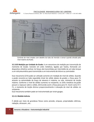 36/54 Sensores e Atuadores – Instrumentação Industrial
Controle de nível simples com detalhe do tubo de imersão e sensor quando ativado pelo
nível máximo do fluido.
3.5.3.05 Medição por Unidade de Grade: é um mecanismo de medição por transmissão de
momento de torção. Consiste em anéis metálicos, ligados por hastes, formando um
dispositivo cilíndrico vertical. As forças são transmitidas por intermédio de um tubo torque
a um relé pneumático para transmissão a um instrumento de leitura ou controlador.
Esse mecanismo (171) pode ser utilizado somente em medição de nível de sólidos. Quando
a grade encontra-se toda expandida (nível do sólido abaixo da grade), a força peso F1
atuante na extremidade do braço da alavanca é máxima, ou seja, momento de torção
máximo. Conforme o nível de sólidos aumenta no recipiente, os anéis metálicos da grade
passam a repousar sobre o sólido, diminuindo assim a força peso para F2. Assim como F2 <
F1, o momento de torção diminui proporcionalmente à elevação do nível de sólidos no
recipiente.
Esse mecanismo também pode ser instrumentado por strain gauges.
3.5.3.1 Medida Indireta
É obtido por meio de grandezas físicas como pressão, empuxo, propriedades elétricas,
radiação, ultrassom , etc..
 
