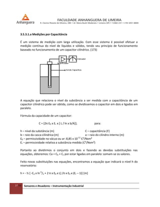 37/54 Sensores e Atuadores – Instrumentação Industrial
3.5.3.1.a Medições por Capacitância
É um sistema de medição com larga utilização. Com esse sistema é possível efetuar a
medição contínua do nível de líquidos e sólidos, tendo seu princípio de funcionamento
baseado no funcionamento de um capacitor cilíndrico. (173)
A equação que relaciona o nível da substância a ser medida com a capacitância de um
capacitor cilíndrico pode ser obtida, como se dividíssemos o capacitor em dois e ligados em
paralelo.
Fórmula da capacidade de um capacitor:
C = [2π Ɛ0 x Ɛr x [ L / ln x b/A]]; para:
h – nível da substância (m) C – capacitância (F)
b – raio da casca cilíndrica (m) a – raio do cilindro interno (m)
Ɛ0 – permissividade no vácuo ou ar: 8,85 x 10-12
C²/Nxm²
Ɛr – permissividade relativa a substância medida (C²/Nxm²)
Portanto ao dividirmos o conjunto em dois e fazendo as devidas substituições nas
equações, obteremos: Ca = Cb + Cc por estar ligadas em paralelo: somam-se os valores.
Feito novas substituições nas equações, encontramos a equação que indicará o nível h do
reservatório:
h = - ½ [ -Ca x ln b
/a + 2 π x Ɛ0 x L+ /π x Ɛ0 x (Ɛr – 1)] [m]
 