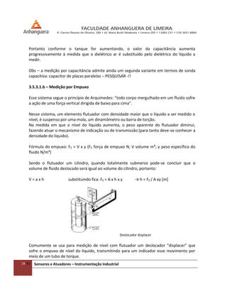 38/54 Sensores e Atuadores – Instrumentação Industrial
Portanto conforme o tanque for aumentando, o valor da capacitância aumenta
progressivamente à medida que o dielétrico ar é substituído pelo dielétrico do líquido a
medir.
Obs – a medição por capacitância admite ainda um segunda variante em termos de sonda
capacitiva: capacitor de placas paralelas – PESQUISAR -!!
3.5.3.1.b – Medição por Empuxo
Esse sistema segue o princípio de Arquimedes: “todo corpo mergulhado em um fluido sofre
a ação de uma força vertical dirigida de baixo para cima”.
Nesse sistema, um elemento flutuador com densidade maior que o líquido a ser medido o
nível, é suspenso por uma mola, um dinamômetro ou barra de torção.
Na medida em que o nível do líquido aumenta, o peso aparente do flutuador diminui,
fazendo atuar o mecanismo de indicação ou de transmissão (para tanto deve-se conhecer a
densidade do líquido).
Fórmula do empuxo: FE = V x γ (FE força de empuxo N; V volume m³; γ peso específico do
fluido N/m³)
Sendo o flutuador um cilindro, quando totalmente submerso pode-se concluir que o
volume de fluido deslocado será igual ao volume do cilindro, portanto:
V = a x h substituindo fica: FE = A x h x γ → h = FE / A xγ *m+
Deslocador displacer
Comumente se usa para medição de nível com flutuador um deslocador “displacer” que
sofre o empuxo de nível do líquido, transmitindo para um indicador esse movimento por
meio de um tubo de torque.
 