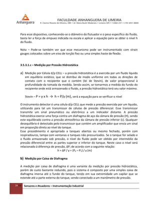 39/54 Sensores e Atuadores – Instrumentação Industrial
Para esse dispositivo, conhecendo-se o diâmetro do flutuador e o peso específico do fluido,
basta ler a força de empuxo indicada na escala e aplicar a equação para se obter o nível h
do fluido.
Nota – Pode-se também ver que esse mecanismo pode ser instrumentado com strain
gauges colocados sobre um eixo de torção fixo ou uma simples haste de flexão.
3.5.3.1.c – Medição por Pressão Hidrostática
a) Medição por Célula d/p CELL – a pressão hidrostática é a exercida por um fluido líquido
em equilíbrio estático, que se distribui de modo uniforme em todas as direções de
contato com o recipiente que o contém (lei de Stevin), de valor proporcional à
profundidade da tomada da medida. Sendo assim, se tomarmos a medida do fundo do
recipiente onde está armazenado o fluido, a pressão hidrostática terá seu valor máximo.
Stevin – P = γ x h → h = P/γ (m), será a equação para se verificar o nível
O instrumento detector é uma célula d/p CELL que mede a pressão exercida por um líquido,
utilizando para tal um transmissor de células de pressão diferencial. Esse transmissor
transmite um sinal pneumático ou eletrônico a um indicador distante. A pressão
hidrostática exerce uma força contra um diafragma de aço da câmara de pressão (H), sendo
este equilibrado contra a pressão atmosférica da câmara de pressão inferior (L). Qualquer
desequilíbrio é detectado pelo transmissor que contém um amplificador que envia um sinal
em proporção direta ao nível do tanque.
Esse procedimento é apropriado a tanques abertos ou mesmo fechado, porém com
respiradouros, tampa com ventanas e tanques não pressurizados. Se o tanque for selado e
o fluido armazenado sob pressão, o nível do fluido pode ser obtido por intermédio da
pressão diferencial entre as partes superior e inferior do tanque. Neste caso o nível será
relacionado à diferença de pressão, ∆P; de acordo com a seguinte relação:
h = ∆P / γ = (P2 – P1) / γ (m)
b) Medição por Caixa de Diafragma
A medição por caixa de diafragma é uma variante da medição por pressão hidrostática,
porém de custo bastante reduzido, pois o sistema é composto por uma simples caixa de
diafragma imersa até o fundo do tanque, tendo em sua extremidade um capilar que se
estende até a parte externa do tanque, sendo conectado a um manômetro de pressão.
 