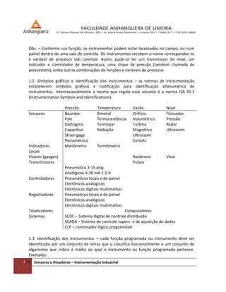 4/54 Sensores e Atuadores – Instrumentação Industrial
Obs. – Conforme sua função, os instrumentos podem estar localizados no campo, ou num
painel dentro de uma sala de controle. Os instrumentos recebem o nome corresponden te
à variável de processo sob controle. Assim, pode-se ter um transmissor de nível, um
indicador e controlador de temperatura, uma chave de pressão (também chamada de
pressostato), entre outras combinações de funções e variáveis de processo.
1.2. Símbolos gráficos e identificação dos instrumentos – as normas de instrumentação
estabelecem símbolos gráficos e codificação para identificação alfanumérica de
instrumentos. Internacionalmente a norma que regula esse assunto é a norma ISA S5.1
(Instrumentation Symbols and Identifications).
Pressão Temperatura Vazão Nível
Sensores Bourdon Bimetal Orifício Flutuador
Fole Termoresitência Volumétrico Pressão
Diafragma Termopar Turbina Radar
Capacitivo Radiação Magnético Ultrassom
Strain gage Ultrassom
Piezométrico Coriolis
Indicadores
Locais
Manômetro Termômetro
Visores (gauges) Rotâmero Visor
Transmissores Pulsos
Pneumático 3-15 psig
Analógicos 4-20 mA 1-5 V
Controladores Pneumáticos locais e de painel
Eletrônicos analógicos
Eletrônicos digitais multimalhas
Registradores Pneumáticos locais e de painel
Eletrônicos analógicos
Eletrônicos digitais multimalhas
Totalizadores Computadores
Sistemas SCDC – Sistema digital de controle distribuído
SCADA – Sistema de controle superv. e de aquisição de dados
CLP – controlador lógico programável
1.3. Identificação dos Instrumentos – cada função programada ou instrumento deve ser
identificado por um conjunto de letras que o classifica funcionalmente e um conjunto de
algarismos que indica a malha ao qual o instrumento ou função programada pertence.
Exemplos:
 