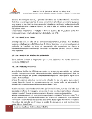 40/54 Sensores e Atuadores – Instrumentação Industrial
Na caixa de diafragma fechada, a pressão hidrostática do líquido deforma a membrana
flexível de neoprene para dentro da caixa, comprimindo o fluido em seu interior que pode
ser o próprio ar (ou glicerina). Assim a pressão indicada no manômetro será proporcional à
profundidade em que a caixa se encontra e o nível h pode ser obtido a partir da mesma
equação de Stven.
Características importantes – medição na faixa de 0,30m a 15 mH2O; baixo custo; fácil
limpeza; construção simples; temperatura de trabalho até 65°C.
3.5.3.1.d – Medição por Tubo U
A medição de nível por tubo em U é a mais uma das variantes, e talvez a mais barata de
todas na medição por pressão hidrostática. O sistema U consiste em um simples tubo em U
contendo Hg, instalado no fundo do reservatório não pressurizado ou aberto, e
considerando sempre o mesmo tipo de líquido. Isso significa que terá sempre o mesmo
peso específico.
3.5.3.1.e – Medição por Nível por Borbulhamento
Nesse sistema também é importante que o peso específico do líquido permaneça
constante. (PESQUISAR)
3.5.3.1.f – Medição por Radiação
A medição de líquidos ou sólidos armazenados em tanques ou reservatórios por meio de
radiação é um processo caro e não muito difundido, principalmente porque só deve ser
utilizado em situações em que for completamente impossível a aplicação de algum outro
sistema de menor risco.
A faixa de espectro radioativo normalmente utilizado é o de raios gama que possuem
energia bastante elevada e, consequentemente, um grande poder de penetração. A
unidade básica de medida da intensidade radioativa é o Curie.
Os sensores desse sistema são constituídos por um reservatório, num de seus lados está
localizada uma fonte de raios gama (emissor) e do lado oposto um conjunto de células de
medida (receptor). Chama-se costumeiramente detector esse conjunto de células.
A fonte emite raios gama (γ), empregando normalmente o cobalto (60
Co) ou o césio (137
Cs).
A fonte radioativa é colocada normalmente no exterior do reservatório. Suas emissões
atravessam o reservatório e são recebidas pela células de detecção. Haverá uma redução da
intensidade da radiação ao atravessar a parede do reservatório e será continuamente
convertida em sinal elétrico
 