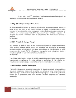 42/54 Sensores e Atuadores – Instrumentação Industrial
h = L – t x (B/ρ)1/2
em que L é a altura da fonte emissora-recptora no
tanque (m); t – tempo total de propagação da onda (s)
3.5.3.1.g – Medição por Nível por Micro-Ondas
De forma análoga ao sistema de medição por ultrassom, a medição de nível por micro-
ondas é feita por meio de um emissor-receptor de pulsos eletromagnéticos. A fonte
emissora de formato cônico emite esses pulsos em direção à substância armazenada. Ao
colidirem com um meio de densidade diferente, esses pulsos são refletidos e captados pelo
receptor, que mede a diferença entre o comprimento das micro-ondas emitidas e
refletidas.
(PESQUISAR)
3.5.3.1.h - Medição de Nível por Vibração
Esse princípio de medição utiliza de dois osciladores piezelétricos fixados dentro de um
tubo, gerando vibrações nesse tubo à sua frequência de ressonância. A frequência
ressoante do tubo varia de acordo com a sua profundidade de imersão líquida ou sólida
armazenada. Um circuito PLL*
é utilizado para acompanhar essas vibrações e ajustar a
frequência aplicada ao tubo pelos osciladores piezelétricos.
(PESQUISAR)
*
PLL (phase locked loop) é o nome de um dos mais importantes circuitos que atualmente
encontramos em aplicações eletrônicas digitais ou analógicas. O PLL trabalha com
frequência do mesmo modo que um amplificador operacional trabalha com tensões.
3.5.3.1.i – Medição por Nível por Pesagem
É um meio relativamente simples de medir nível de líquidos ou sólidos armazenados em
tanques e recipientes. Basicamente se utiliza uma célula de carga convenientemente
instalada (tanque montado sobre uma plataforma de pesagem) e devidamente ajustada aos
valores que se pretendem como níveis mínimo e máximo ocupados pela substância
armazenada.
 