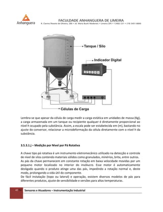 43/54 Sensores e Atuadores – Instrumentação Industrial
Lembra-se que apesar da célula de carga medir a carga estática em unidades de massa (Kg),
a carga armazenada em um tanque ou recipiente qualquer é diretamente proporcional ao
nível h ocupado pela substância. Assim, a escala pode ser estabelecida em (m), bastando no
ajuste do conversor, relacionar a microdeformação da célula diretamente com o nível h da
substância.
3.5.3.1.j – Medição por Nível por Pá Rotativa
A chave tipo pá rotativa é um instrumento eletromecânico utilizado na detecção e controle
de nível de silos contendo materiais sólidos como granulados, minérios, brita, entre outros.
As pás da chave permanecem em constante rotação em baixa velocidade movidas por um
pequeno motor localizado no interior do invólucro. Esse motor é automaticamente
desligado quando o produto atinge uma das pás, impedindo a rotação normal e, deste
modo, prolongando a vida útil do componente.
De fácil instalação (topo ou lateral) e operação, existem diversos modelos de pás para
diferentes produtos, ajuste de sensibilidade e versões para altas temperaturas.
 