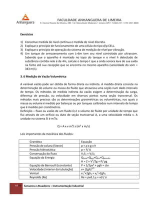 44/54 Sensores e Atuadores – Instrumentação Industrial
Exercícios
1) Conceitue medida de nível contínua e medida de nível discreta.
2) Explique o princípio de funcionamento de uma célula do tipo d/p CELL.
3) Explique o princípio de operação do sistema de medição de nível por vibração.
4) Um tanque de armazenamento com L=6m tem seu nível controlado por ultrassom.
Sabendo que o aparelho é montado no topo do tanque e o nível h detectado de
substância contida nele é de 4m, calcule o tempo t que a onda sonora leva de sua saída
na fonte até sua recepção que se encontra no mesmo aparelho (velocidade do som =
343 m/s).
3. 6 Medição de Vazão Volumétrica
A variável vazão pode ser obtida de forma direta ou indireta. A medida direta consiste na
determinação do volume ou massa do fluido que atravessa uma seção num dado intervalo
de tempo. Os métodos de medida indireta da vazão exigem a determinação da carga,
diferença de pressão, ou velocidade em diversos pontos numa seção transversal. Os
métodos mais precisos são as determinações gravimétricas ou volumétricas, nas quais a
massa ou volume é medido por balanças ou por tanques calibrados num intervalo de tempo
que é medido por cronômetros.
Definição – fluxo ou vazão de um fluido Q é o volume de fluido por unidade de tempo que
flui através de um orifício ou duto de seção transversal A, a uma velocidade média v. A
unidade no sistema SI é m³/s:
Q = A x v m³/ s (m² x m/s)
Leis importantes da mecânica dos fluidos:
Grandeza Equação
Pressão de coluna (Stevin) p = ρ x g x h
Pressão hidrostática p = F/ A
Conservação do fluxo V1S1 = V2S2
Equação da Energia Qtotal=Qpot+Qcin+Qpressão
H = Z + V2
/2g + P/ ρg
Equação de Bernoulli (constante) P + 1/2ρv² + ρgh = cte
Velocidade (interior da tubulação) v= (2gh)1/2
Venturi v1
2
+2gh1 = v2
2
+2gh2
Reynolds (Re) Re = ρvd / μ = vd / ς
 