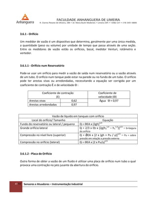 45/54 Sensores e Atuadores – Instrumentação Industrial
3.6.1 - Orifício
Um medidor de vazão é um dispositivo que determina, geralmente por uma única medida,
a quantidade (peso ou volume) por unidade de tempo que passa através de uma seção.
Entre os medidores de vazão estão os orifícios, bocal, medidor Venturi, rotâmetro e
vertedor.
3.6.1.1 - Orifício num Reservatório
Pode-se usar um orifício para medir a vazão de saída num reservatório ou a vazão através
de um tubo. O orifício num tanque pode estar na parede ou no fundo de um tubo. O orifício
pode ter arestas vivas ou arredondadas, necessitando a equação ser corrigida por um
coeficiente de contração Ɛ e de velocidade ϴ :
Coeficiente de contração
(Ɛ)
Coeficiente de
velocidade (ϴ)
Arestas vivas 0,62 Água ϴ = 0,97
Arestas arredondadas 0,97
Vazão de líquido em tanques com orifício
Local do orifício/ Tamanho Equação
Fundo do reservatório ou lateral / pequeno Q = ϴƐA x (2gh)1/2
Grande orifício lateral Q = 2/3 x Ɛb x *2g(h2
1,5
– h1
1,5
)]1/2
– b=largura
do orifício
Compressão no nível livre (superior) Q = ǾƐA x [2 x (gh + Pu / γ)]1/2
– Pu = sobre
pressão em relação a pressão externa
Compressão no orifício (lateral) Q = ϴƐA x (2 x Pu/γ)1/2
3.6.1.2 - Placa de Orifício
Outra forma de obter a vazão de um fluido é utilizar uma placa de orifício num tubo a qual
provoca uma contração no jato jusante da abertura do orifício.
 