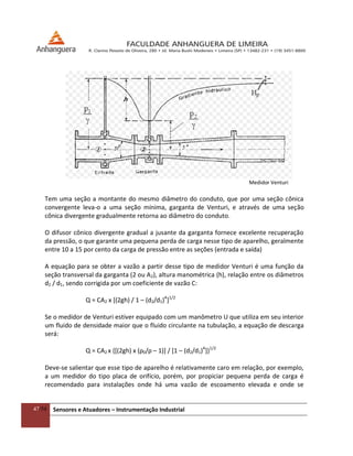 47/54 Sensores e Atuadores – Instrumentação Industrial
Medidor Venturi
Tem uma seção a montante do mesmo diâmetro do conduto, que por uma seção cônica
convergente leva-o a uma seção mínima, garganta de Venturi, e através de uma seção
cônica divergente gradualmente retorna ao diâmetro do conduto.
O difusor cônico divergente gradual a jusante da garganta fornece excelente recuperação
da pressão, o que garante uma pequena perda de carga nesse tipo de aparelho, geralmente
entre 10 a 15 por cento da carga de pressão entre as seções (entrada e saída)
A equação para se obter a vazão a partir desse tipo de medidor Venturi é uma função da
seção transversal da garganta (2 ou A2), altura manométrica (h), relação entre os diâmetros
d2 / d1, sendo corrigida por um coeficiente de vazão C:
Q = CA2 x [(2gh) / 1 – (d2/d1)4
]1/2
Se o medidor de Venturi estiver equipado com um manômetro U que utiliza em seu interior
um fluido de densidade maior que o fluido circulante na tubulação, a equação de descarga
será:
Q = CA2 x {[(2gh) x (ρ0/ρ – 1)] / [1 – (d2/d1)4
]}1/2
Deve-se salientar que esse tipo de aparelho é relativamente caro em relação, por exemplo,
a um medidor do tipo placa de orifício, porém, por propiciar pequena perda de carga é
recomendado para instalações onde há uma vazão de escoamento elevada e onde se
 