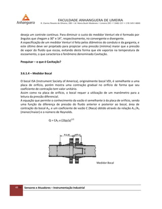 48/54 Sensores e Atuadores – Instrumentação Industrial
deseja um controle contínuo. Para diminuir o custo do medidor Venturi ele é formado por
ângulos que chegam a 30° e 14°, respectivamente, no convergente e divergente.
A especificação de um medidor Venturi é feita pelos diâmetros do conduto e da garganta, e
este último deve ser projetado para propiciar uma pressão (mínima) maior que a pressão
de vapor do fluido que escoa, evitando desta forma que ele vaporize na temperatura de
escoamento, o que caracteriza o fenômeno denominado Cavitação.
Pesquisar – o que é Cavitação?
3.6.1.4 – Medidor Bocal
O bocal ISA (Instrument Society of America), originalmente bocal VDI, é semelhante a uma
placa de orifício, porém mostra uma contração gradual no orifício de forma que seu
coeficiente de contração tem valor unitário.
Assim como na placa de orifício, o bocal requer a utilização de um manômetro para a
leitura da pressão diferencial.
A equação que permite o conhecimento da vazão é semelhante à da placa de orifício, sendo
uma função da diferença de pressão do fluido anterior e posterior ao bocal, área de
contração do bocal A2, e um coeficiente de vazão C (Naca) obtido através da relação A2 /A1
(menor/maior) e o número de Reynolds.
Q = CA2 x (2∆p/ρ)1/2
Medidor Bocal
 