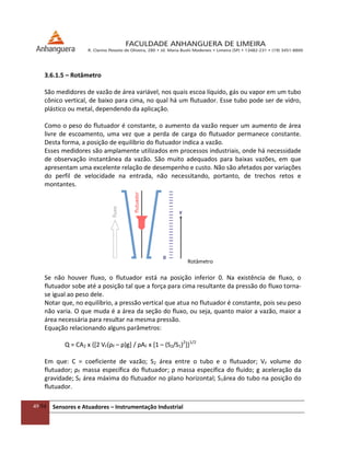 49/54 Sensores e Atuadores – Instrumentação Industrial
3.6.1.5 – Rotâmetro
São medidores de vazão de área variável, nos quais escoa líquido, gás ou vapor em um tubo
cônico vertical, de baixo para cima, no qual há um flutuador. Esse tubo pode ser de vidro,
plástico ou metal, dependendo da aplicação.
Como o peso do flutuador é constante, o aumento da vazão requer um aumento de área
livre de escoamento, uma vez que a perda de carga do flutuador permanece constante.
Desta forma, a posição de equilíbrio do flutuador indica a vazão.
Esses medidores são amplamente utilizados em processos industriais, onde há necessidade
de observação instantânea da vazão. São muito adequados para baixas vazões, em que
apresentam uma excelente relação de desempenho e custo. Não são afetados por variações
do perfil de velocidade na entrada, não necessitando, portanto, de trechos retos e
montantes.
Rotâmetro
Se não houver fluxo, o flutuador está na posição inferior 0. Na existência de fluxo, o
flutuador sobe até a posição tal que a força para cima resultante da pressão do fluxo torna-
se igual ao peso dele.
Notar que, no equilíbrio, a pressão vertical que atua no flutuador é constante, pois seu peso
não varia. O que muda é a área da seção do fluxo, ou seja, quanto maior a vazão, maior a
área necessária para resultar na mesma pressão.
Equação relacionando alguns parâmetros:
Q = CA2 x {[2 VF(ρF – ρ)g+ / ρAF x [1 – (S2/S1)2
]}1/2
Em que: C = coeficiente de vazão; S2 área entre o tubo e o flutuador; VF volume do
flutuador; ρF massa específica do flutuador; ρ massa específica do fluido; g aceleração da
gravidade; SF área máxima do flutuador no plano horizontal; S1área do tubo na posição do
flutuador.
 