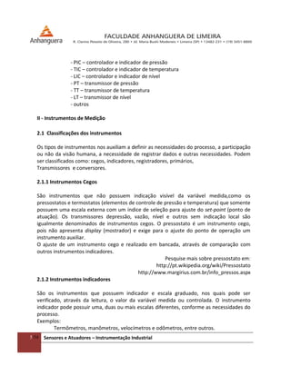 5/54 Sensores e Atuadores – Instrumentação Industrial
- PIC – controlador e indicador de pressão
- TIC – controlador e indicador de temperatura
- LIC – controlador e indicador de nível
- PT – transmissor de pressão
- TT – transmissor de temperatura
- LT – transmissor de nível
- outros
II - Instrumentos de Medição
2.1 Classificações dos instrumentos
Os tipos de instrumentos nos auxiliam a definir as necessidades do processo, a participação
ou não da visão humana, a necessidade de registrar dados e outras necessidades. Podem
ser classificados como: cegos, indicadores, registradores, primários,
Transmissores e conversores.
2.1.1 Instrumentos Cegos
São instrumentos que não possuem indicação visível da variável medida,como os
pressostatos e termostatos (elementos de controle de pressão e temperatura) que somente
possuem uma escala externa com um índice de seleção para ajuste do set-point (ponto de
atuação). Os transmissores depressão, vazão, nível e outros sem indicação local são
igualmente denominados de instrumentos cegos. O pressostato é um instrumento cego,
pois não apresenta display (mostrador) e exige para o ajuste do ponto de operação um
instrumento auxiliar.
O ajuste de um instrumento cego e realizado em bancada, através de comparação com
outros instrumentos indicadores.
Pesquise mais sobre pressostato em:
http://pt.wikipedia.org/wiki/Pressostato
http://www.margirius.com.br/info_pressos.aspx
2.1.2 Instrumentos indicadores
São os instrumentos que possuem indicador e escala graduado, nos quais pode ser
verificado, através da leitura, o valor da variável medida ou controlada. O instrumento
indicador pode possuir uma, duas ou mais escalas diferentes, conforme as necessidades do
processo.
Exemplos:
Termômetros, manômetros, velocímetros e odômetros, entre outros.
 