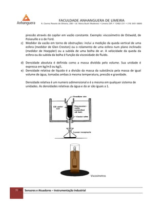 51/54 Sensores e Atuadores – Instrumentação Industrial
pressão através do capilar em vazão constante. Exemplo: viscosímetro de Ostwald, de
Poiseuille e o de Ford.
c) Medidor da vazão em torno de obstruções: inclui a medição da queda vertical de uma
esfera (medidor de Glen Creston) ou o rolamento de uma esfera num plano inclinado
(medidor de Hoeppler) ou a subida de uma bolha de ar. A velocidade da queda da
esfera ou da subida da bolha é função da viscosidade do fluido.
d) Densidade absoluta é definida como a massa dividida pelo volume. Sua unidade é
expressa em kg/m3 ou kg/L.
e) Densidade relativa de líquido é a divisão da massa da substância pela massa de igual
volume de água, tomadas ambas à mesma temperatura, pressão e gravidade.
Densidade relativa é um numero adimensional e é a mesma em qualquer sistema de
unidades. As densidades relativas da água e do ar são iguais a 1.
Viscosímetros
 