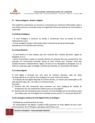 52/54 Sensores e Atuadores – Instrumentação Industrial
IV - Sinais analógicos , binário e digitais
Para podermos automatizar um processo, é necessário que tenhamos informações sobre o
seu estado, para isso se estudam quais as magnitudes físicas que deverão ser transmitidas e
registradas.
4.1.0 Sinais Analógicos
- O sinal analógico é contínuo no tempo e usualmente varia no tempo de forma
relativamente suave;
- O sinal analógico carrega a informação todo o intervalo de tempo de observação.
Exemplo de um termômetro de mercúrio.
4.1.1 Sinais Binários
- O sinal binário é o mais simples, pois tem somente dois "estados discretos", ligado ou
desligado, 0 ou 1;
- Vários instrumentos usados no controle discreto de sistemas têm esta característica. Por
exemplo, um instrumento chamado "chave de nível" (chave, pois "chaveia" entre dois
estados discretos e independentes, lógicos, do tipo sim ou não,ligado ou desligado, 0 ou 1).
Pode ser usado para ligar ou desligar a bomba que alimenta um reservatório de líquido.
4.1.2 Sinais digitais
O sinal digital é formado por uma série de números discretos, cada um deles
correspondendo a um valor do sinal analógico em certo instante de tempo.
- A resolução do sinal digital depende do número de bits, e o número de combinações se dá
pela seguinte regra: NC = 2n onde n é o número de bits.
Exemplos:
a) Quantos bits são necessários para converter um sinal analógico de medida de
temperatura de uma sanduicheira elétrica para um sinal digital?
b) Quantos bits são necessários para converter um sinal analógico de um termômetro para
uso médico para um sinal digital com resolução menor que 0,1 °C e escala de 30 até 45?
4.2 As vantagens relativas do sinal digital frente ao analógico:
- Facilidade de condicionamento de sinal;
- Os computadores são digitais e podem então processar os sinais digitais em pré e pós-
processamento, isto é, filtragem, operações matemáticas, etc;
 