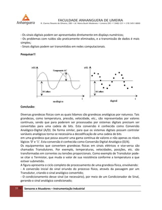 53/54 Sensores e Atuadores – Instrumentação Industrial
- Os sinais digitais podem ser apresentados diretamente em displays numéricos;
- Os problemas com ruídos são praticamente eliminados, e a transmissão de dados é mais
simples;
- Sinais digitais podem ser transmitidos em redes computacionais.
Pesquisar!!
Conclusão:
Diversas grandezas físicas com as quais lidamos são grandezas analógicas por natureza. Tais
grandezas, como temperatura, pressão, velocidade, etc., são representadas por valores
contínuos, sendo que para poderem ser processadas por sistemas digitais precisam ser
convertidas para uma cadeia de bits. Esta conversão é conhecida como Conversão
Analógico-Digital (A/D). De forma similar, para que os sistemas digitais possam controlar
variáveis analógicas torna-se necessária a decodificação de uma cadeia de bits
em uma grandeza que possa assumir uma gama contínua de valores e não apenas os níveis
lógicos ‘0’ e ‘1’. Esta conversão é conhecida como Conversão Digital-Analógico (D/A).
Os equipamentos que convertem grandezas físicas em sinais elétricos e vice-versa são
chamados Transdutores. Por exemplo, temperaturas, velocidades, posições, etc. são
transformadas em correntes ou tensões proporcionais. Como exemplo de Transdutor pode-
se citar o Termistor, que muda o valor de sua resistência conforme a temperatura a que
estiver submetido.
A figura apresenta o ciclo completo de processamento de uma grandeza física, envolvendo:
- A conversão inicial do sinal oriundo do processo físico, através da passagem por um
Transdutor, criando o sinal analógico convertido;
- O condicionamento desse sinal (se necessário), por meio de um Condicionador de Sinal,
gerando o sinal analógico condicionado;
 