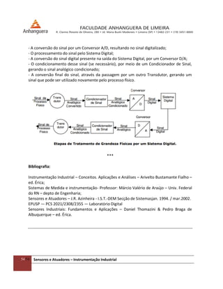 54/54 Sensores e Atuadores – Instrumentação Industrial
- A conversão do sinal por um Conversor A/D, resultando no sinal digitalizado;
- O processamento do sinal pelo Sistema Digital;
- A conversão do sinal digital presente na saída do Sistema Digital, por um Conversor D/A;
- O condicionamento desse sinal (se necessário), por meio de um Condicionador de Sinal,
gerando o sinal analógico condicionado;
- A conversão final do sinal, através da passagem por um outro Transdutor, gerando um
sinal que pode ser utilizado novamente pelo processo físico.
***
Bibliografia:
Instrumentação Industrial – Conceitos. Aplicações e Análises – Arivelto Bustamante Fialho –
ed. Érica;
Sistemas de Medida e instrumentação- Professor: Márcio Valério de Araújo – Univ. Federal
do RN – depto de Engenharia;
Sensores e Atuadores – J.R. Azinheira - I.S.T.-DEM Secção de Sistemasjan. 1994. / mar.2002.
EPUSP — PCS 2021/2308/2355 — Laboratório Digital
Sensores Industriais: Fundamentos e Aplicações – Daniel Thomazini & Pedro Braga de
Albuquerque – ed. Érica.
 