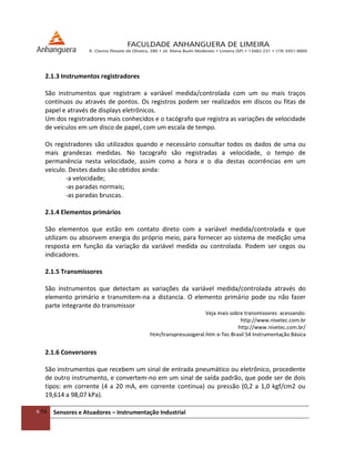 6/54 Sensores e Atuadores – Instrumentação Industrial
2.1.3 Instrumentos registradores
São instrumentos que registram a variável medida/controlada com um ou mais traços
contínuos ou através de pontos. Os registros podem ser realizados em discos ou fitas de
papel e através de displays eletrônicos.
Um dos registradores mais conhecidos e o tacógrafo que registra as variações de velocidade
de veículos em um disco de papel, com um escala de tempo.
Os registradores são utilizados quando e necessário consultar todos os dados de uma ou
mais grandezas medidas. No tacografo são registradas a velocidade, o tempo de
permanência nesta velocidade, assim como a hora e o dia destas ocorrências em um
veiculo. Destes dados são obtidos ainda:
-a velocidade;
-as paradas normais;
-as paradas bruscas.
2.1.4 Elementos primários
São elementos que estão em contato direto com a variável medida/controlada e que
utilizam ou absorvem energia do próprio meio, para fornecer ao sistema de medição uma
resposta em função da variação da variável medida ou controlada. Podem ser cegos ou
indicadores.
2.1.5 Transmissores
São instrumentos que detectam as variações da variável medida/controlada através do
elemento primário e transmitem-na a distancia. O elemento primário pode ou não fazer
parte integrante do transmissor
Veja mais sobre transmissores acessando:
http://www.nivetec.com.br
http://www.nivetec.com.br/
htm/transpresusogeral.htm e-Tec Brasil 54 Instrumentação Básica
2.1.6 Conversores
São instrumentos que recebem um sinal de entrada pneumático ou eletrônico, procedente
de outro instrumento, e convertem-no em um sinal de saída padrão, que pode ser de dois
tipos: em corrente (4 a 20 mA, em corrente continua) ou pressão (0,2 a 1,0 kgf/cm2 ou
19,614 a 98,07 kPa).
 