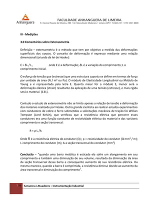 7/54 Sensores e Atuadores – Instrumentação Industrial
III - Medições
3.0 Comentários sobre Extensometria
Definição – extensometria é o método que tem por objetivo a medida das deformações
superficiais dos corpos. O conceito de deformação é expresso mediante uma relação
dimensional (oriunda da lei de Hooke):
Ɛ = δL / L , onde Ɛ é a deformação; δL é a variação do comprimento; L o
comprimento inicial.
O esforço de tensão que (estresse) que uma estrutura suporta se define em termos de força
por unidade de área (N / m² ou Pa). O módulo de Elasticidade Longitudinal ou Módulo de
Young e é representada pela letra E. Quanto maior for o módulo E, menor será a
deformação elástica (strain) resultante da aplicação de uma tensão (estresse), e mais rígida
será o material. (131).
Contudo o estudo da extensometria não se limita apenas a relação de tensão e deformação
dos materiais realizada por Hooke. Outro grande cientista ao realizar estudos experimentais
com condutores de cobre e ferro sobmetidos a solicitações mecânica de tração foi Willian
Tompson (Lord Kelvin), que verificou que a resistência elétrica que percorre esses
condutores era uma função constante de resistividade elétrica do material e das variáveis
comprimento e seção transversal:
R = ρ L /A
Onde R é a resistência elétrica do condutor (Ω) ; ρ = resistividade do condutor (Ω mm² / m);
L comprimento do condutor (m); A a seção transversal do condutor (mm²)
Conclusão – “quando uma barra metálica é esticada ela sofre um alongamento em seu
comprimento e também uma diminuição de seu volume, resultado da diminuição da área
da seção transversal dessa barra e consequente aumento de sua resistência elétrica. Da
mesma maneira, quando a barra é comprimida, a resistência diminui devido ao aumento da
área transversal e diminuição do comprimento”.
 