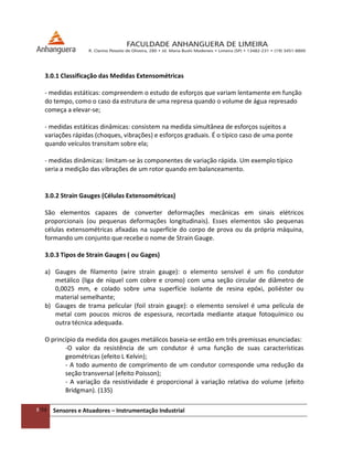 8/54 Sensores e Atuadores – Instrumentação Industrial
3.0.1 Classificação das Medidas Extensométricas
- medidas estáticas: compreendem o estudo de esforços que variam lentamente em função
do tempo, como o caso da estrutura de uma represa quando o volume de água represado
começa a elevar-se;
- medidas estáticas dinâmicas: consistem na medida simultânea de esforços sujeitos a
variações rápidas (choques, vibrações) e esforços graduais. É o típico caso de uma ponte
quando veículos transitam sobre ela;
- medidas dinâmicas: limitam-se às componentes de variação rápida. Um exemplo típico
seria a medição das vibrações de um rotor quando em balanceamento.
3.0.2 Strain Gauges (Células Extensométricas)
São elementos capazes de converter deformações mecânicas em sinais elétricos
proporcionais (ou pequenas deformações longitudinais). Esses elementos são pequenas
células extensométricas afixadas na superfície do corpo de prova ou da própria máquina,
formando um conjunto que recebe o nome de Strain Gauge.
3.0.3 Tipos de Strain Gauges ( ou Gages)
a) Gauges de filamento (wire strain gauge): o elemento sensível é um fio condutor
metálico (liga de níquel com cobre e cromo) com uma seção circular de diâmetro de
0,0025 mm, e colado sobre uma superfície isolante de resina epóxi, poliéster ou
material semelhante;
b) Gauges de trama pelicular (foil strain gauge): o elemento sensível é uma película de
metal com poucos micros de espessura, recortada mediante ataque fotoquímico ou
outra técnica adequada.
O princípio da medida dos gauges metálicos baseia-se então em três premissas enunciadas:
-O valor da resistência de um condutor é uma função de suas características
geométricas (efeito L Kelvin);
- A todo aumento de comprimento de um condutor corresponde uma redução da
seção transversal (efeito Poisson);
- A variação da resistividade é proporcional à variação relativa do volume (efeito
Bridgman). (135)
 