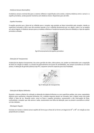 - Distância Sensora Nominal(Sn): 
A distância sensora nominal (Sn) para o sistema refletivo é especificada como sendo a máxima distância entre o sensor e o 
espelho prismático, sendo possível montá-los com distância menor. Disponíveis para até 10m. 
- Espelho Prismático 
0 espelho permite que o feixe de luz refletido para o receptor seja paralelo ao feixe transmitido pelo receptor, devido as 
superfícies inclinadas a 450 o que não acontece quando a luz é refletida diretamente por um objeto, onde a luz se espalha 
em vários ângulos. A distância sensora para os modelos refletivos é função do tamanho (área de reflexão) e o tipo de espelho 
prismático utilizado. 
fig 16 funcionamento do espelho prismático 
- Detecção de Transparentes: 
A detecção de objetos transparentes, tais como: garrafas de vidro, vidros planos, etc; podem ser detectados com a angulação 
do feixe em relação ao objeto, ou através de potenciômetros de ajuste de sensibilidade, mas sempre aconselha-se um teste 
prático. A detecção de garrafas plásticas tipo PET, requerem sensores especiais para esta finalidade. 
fig 17 detecção de transparentes 
- Detecção de Objetos Brilhantes: 
Quando o sistema refletivo for utilizado na detecção de objetos brilhantes ou com superfícies polidas, tais como: engradados 
plásticos para vasilhames, etiquetas brilhantes, etc; cuidados especiais devem ser tomados, pois o objeto neste caso pode 
refletir o feixe de luz. Atuando assim, como se fosse o espelho prismático, ocasionando a não interrupção do feixe, 
confundindo o receptor que não aciona a saída, ocasionando uma falha de detecção, para se prevenir aconselha-se utilizar 
um dos métodos: 
- Montagem Angular: 
Consiste em montar o sistema sensor espelho de forma que o feixe de luz forme um ângulo de 10O a 30O em relação ao eixo 
perpendicular ao objeto. 
 
