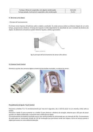 Fumaça e fibras em suspensão, com alguma condensação 0,4 a 0,6 
Fumaça pesada, muito pó em suspensão e alta condensação 0 a 0,1 
4 - DETECTOR ULTRA-SÔNICO 
- Princípio de Funcionamento 
O emissor envia impulsos ultrasônicos sobre o objeto a analisado. As ondas sonoras voltam ao detector depois de um certo 
tempo, proporcional a distância. O tempo de resposta é então dependente da velocidade do som e também da distância do 
objeto. Os detectores ultrasônicos podem detectar líquidos, sólidos e granulados. 
fig 21 princípio de funcionamento do sensor ultra-sônico 
4.1 Sistema Touch Control 
Permite os ajustes dos sensores digitais através de dois botões montados, na lateral do sensor. 
Procedimento de Ajuste: Touch Control 
Pressione os Botões T1 e T2 simultaneamente por mais de 3 segundos, até, o LED D1 piscar na cor amarela, então solte os 
botões. 
Pressione o botão T1 para aumentar ou o botão T2 para diminuir a distância de atuação, observe que o LED para de piscar 
quando um objeto é detectado, se possível teste a detecção do objeto. 
O armazenamento da distância ajustada ocorre caso nenhum botão for pressionado por um intervalo de 20s. O acionamento 
da saída pode ser monitorado através do LED de sinalização que permanece verde sem objeto e torna-se laranja quando o 
objeto permanece na zona válida de detecção. 
 