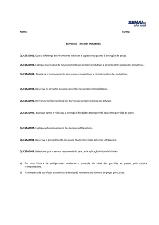 Nome: Turma: 
Exercícios - Sensores Industriais 
QUESTAO 01. Qual a diferença entre sensores indutivos e capacitivos quanto à detecção de peças. 
QUESTAO 02. Explique o princípio de funcionamento dos sensores indutivos e descreva três aplicações industriais. 
QUESTAO 03. Descreva o funcionamento dos sensores capacitivos e cite três aplicações industriais. 
QUESTAO 04. Descreva os circuitos básicos existentes nos sensores fotoelétricos. 
QUESTAO 05. Diferencie sensores óticos por barreira de sensores óticos por difusão. 
QUESTAO 06. Explique como é realizada a detecção de objetos transparente tais como garrafas de vidro. 
QUESTAO 07. Explique o funcionamento dos sensores Ultrasônicos. 
QUESTAO 08. Descreva o procedimento de ajuste Touch Control do detector Ultrasonico. 
QUESTAO 09. Relacione qual o sensor recomendado para cada aplicação industrial abaixo: 
a) Em uma fábrica de refrigerantes realiza-se o controle de nível das garrafas ao passar pela esteira 
transportadora. 
b) Na empresa de parafusos automotiva é realizado o controle do número de peças por caixas. 
