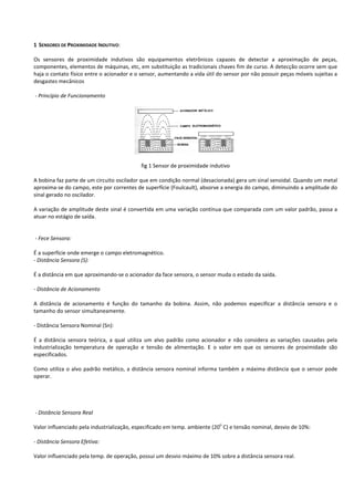 1 SENSORES DE PROXIMIDADE INDUTIVO: 
Os sensores de proximidade indutivos são equipamentos eletrônicos capazes de detectar a aproximação de peças, 
componentes, elementos de máquinas, etc, em substituição as tradicionais chaves fim de curso. A detecção ocorre sem que 
haja o contato físico entre o acionador e o sensor, aumentando a vida útil do sensor por não possuir peças móveis sujeitas a 
desgastes mecânicos 
- Princípio de Funcionamento 
fig 1 Sensor de proximidade indutivo 
A bobina faz parte de um circuito oscilador que em condição normal (desacionada) gera um sinal senoidal. Quando um metal 
aproxima-se do campo, este por correntes de superfície (Foulcault), absorve a energia do campo, diminuindo a amplitude do 
sinal gerado no oscilador. 
A variação de amplitude deste sinal é convertida em uma variação contínua que comparada com um valor padrão, passa a 
atuar no estágio de saída. 
- Fece Sensora: 
É a superfície onde emerge o campo eletromagnético. 
- Distância Sensora (S): 
É a distância em que aproximando-se o acionador da face sensora, o sensor muda o estado da saída. 
- Distância de Acionamento 
A distância de acionamento é função do tamanho da bobina. Assim, não podemos especificar a distância sensora e o 
tamanho do sensor simultaneamente. 
- Distância Sensora Nominal (Sn): 
É a distância sensora teórica, a qual utiliza um alvo padrão como acionador e não considera as variações causadas pela 
industrialização temperatura de operação e tensão de alimentação. E o valor em que os sensores de proximidade são 
especificados. 
Como utiliza o alvo padrão metálico, a distância sensora nominal informa também a máxima distância que o sensor pode 
operar. 
- Distância Sensora Real 
Valor influenciado pela industrialização, especificado em temp. ambiente (20o C) e tensão nominal, desvio de 10%: 
- Distância Sensora Efetiva: 
Valor influenciado pela temp. de operação, possui um desvio máximo de 10% sobre a distância sensora real. 
 