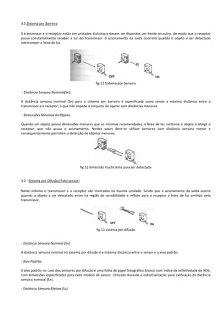 3.1 Sistema por Barreira 
0 transmissor e o receptor estão em unidades distintas e devem ser dispostos um frente ao outro, de modo que o receptor 
possa constantemente receber a luz do transmissor. 0 acionamento da saída ocorrerá quando o objeto a ser detectado 
interromper o feixe de luz. 
fig 11 Sistema por barreira 
- Distância Sensora Nominal(Sn): 
A distância sensora nominal (Sn) para o sistema por barreira é especificada como sendo a máxima distância entre o 
transmissor e o receptor, o que não impede o conjunto de operar com distâncias menores. 
- Dimensões Mínimas do Objeto: 
Quando um objeto possui dimensões menores que as mínimas recomendadas, o feixe de luz contorna o objeto e atinge o 
receptor, que não acusa o acionamento. Nestes casos deve-se utilizar sensores com distância sensora menor e 
consequentemente permitem a detecção de objetos menores. 
fig 12 dimensão insuficiente para ser detectada 
3.2 - Sistema por Difusão (Foto sensor) 
Neste sistema o transmissor e o receptor são montados na mesma unidade. Sendo que o acionamento da saída ocorre 
quando a objeto a ser detectado entra na região de sensibilidade e reflete para o receptor o feixe de luz emitido pelo 
transmissor, 
fig 13 sistema por difusão 
- Distância Sensora Nominal (Sn) 
A distância sensora nominal no sistema por difusão é a máxima distância entre o sensor e o alvo padrão. 
- Alvo Padrão: 
0 alvo padrão no caso dos sensores por difusão é uma folha de papel fotográfico branco com índice de refletividade de 90%, 
com dimensões especificadas para cada modelo de sensor. Utilizado durante a industrialização para calibração da distância 
sensora nominal (Sn). 
- Distância Sensora Efetiva (Su) 
 