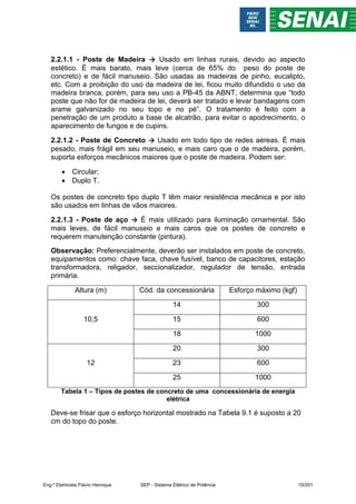 2.2.1.1 - Poste de Madeira → Usado em linhas rurais, devido ao aspecto
estético. È mais barato, mais leve (cerca de 65% do peso do poste de
concreto) e de fácil manuseio. São usadas as madeiras de pinho, eucalipto,
etc. Com a proibição do uso da madeira de lei, ficou muito difundido o uso da
madeira branca, porém, para seu uso a PB-45 da ABNT, determina que “todo
poste que não for de madeira de lei, deverá ser tratado e levar bandagens com
arame galvanizado no seu topo e no pé”. O tratamento é feito com a
penetração de um produto a base de alcatrão, para evitar o apodrecimento, o
aparecimento de fungos e de cupins.
2.2.1.2 - Poste de Concreto → Usado em todo tipo de redes aéreas. É mais
pesado, mais frágil em seu manuseio, e mais caro que o de madeira, porém,
suporta esforços mecânicos maiores que o poste de madeira. Podem ser:
 Circular;
 Duplo T.
Os postes de concreto tipo duplo T têm maior resistência mecânica e por isto
são usados em linhas de vãos maiores.
2.2.1.3 - Poste de aço → É mais utilizado para iluminação ornamental. São
mais leves, de fácil manuseio e mais caros que os postes de concreto e
requerem manutenção constante (pintura).
Observação: Preferencialmente, deverão ser instalados em poste de concreto,
equipamentos como: chave faca, chave fusível, banco de capacitores, estação
transformadora, religador, seccionalizador, regulador de tensão, entrada
primária.
Altura (m) Cód. da concessionária Esforço máximo (kgf)
10,5
14 300
15 600
18 1000
12
20 300
23 600
25 1000
Tabela 1 – Tipos de postes de concreto de uma concessionária de energia
elétrica
Deve-se frisar que o esforço horizontal mostrado na Tabela 9.1 é suposto a 20
cm do topo do poste.
Eng.º Eletricista Flávio Henrique SEP - Sistema Elétrico de Potência 10/201
 
