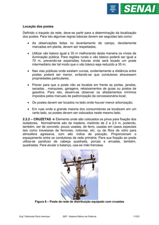 Locação dos postes
Definido o traçado da rede, deve-se partir para a determinação da localização
dos postes. Para isto algumas regras básicas devem ser seguidas tais como:
 As observações feitas no levantamento de campo, devidamente
marcadas em planta, devem ser respeitadas;
 Utilizar vão básico igual a 35 m melhorando desta maneira os níveis de
iluminação pública. Para regiões rurais o vão básico poderá ser igual a
70 m, prevendo-se expansões futuras onde será locado um poste
intermediário der tal modo que o vão básico seja reduzido a 35 m;
 Nas vias públicas onde existam curvas, evidentemente a distância entre
postes poderá ser menor, evitando-se que condutores atravessem
propriedades particulares;
 Prever para que a poste não se localize em frente as portas, janelas,
sacadas , marquises, garagens, rebaixamentos de guias ou postos de
gasolina. Para isto, devem-se observar os afastamentos mínimos
impostos pelos manuais de padronização da concessionária local;
 Os postes devem ser locados no lado onde houver menor arborização;
 Em ruas onde a grande maioria dos consumidores se localizam em um
certo lado, os postes devem ser colocados neste mesmo lado.
2.2.2 – CRUZETAS → Elemento onde são colocados os pinos para fixação dos
isoladores. Normalmente são de madeira, medindo de 2 a 2,4 m, podendo,
também, ser de concreto, pouco usadas, de ferro, usadas em casos especiais
tais como travessias de ferrovias, rodovias, etc. ou de fibra de vidro para
atmosfera agressiva, com alto índice de poluição. Proporcionam o
espaçamento entre os condutores da rede primária. Para sua fixação ao poste
utiliza-se parafuso de cabeça quadrada, porcas e arruelas, também,
quadradas. Para anular o balanço, usa-se mão francesa.
Figura 8 – Poste de rede de distribuição equipado com cruzetas
Eng.º Eletricista Flávio Henrique SEP - Sistema Elétrico de Potência 11/201
 