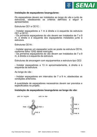 Instalação de espaçadores losangulares:
Os espaçadores devem ser instalados ao longo do vão e junto às
estruturas, obedecendo os critérios definidos a seguir e
apresentados
Estruturas CE1 e CE1C :
- Instalar espaçadores a 1 m à direita e à esquerda da estrutura
CE1 e CE1C;
- Os primeiros espaçadores do vão devem ser instalados de 7 a 9
m, à direita e à esquerda dos espaçadores instalados junto à
estrutura.
Estruturas CE1A :
- Instalar apenas um espaçador junto ao poste na estrutura CE1A,
conforme folha 12/62 desta instrução;
- Os primeiros espaçadores do vão devem ser instalados de 7 a 9
m, à direita e à esquerda da estrutura.
Estruturas de ancoragem com equipamentos e estrutura tipo CE2:
- Instalar espaçadores a 13 m aproximadamente, à direita e à
esquerda da estrutura.
Ao longo do vão :
- Instalar espaçadores em intervalos de 7 a 9 m, obedecidas as
condições anteriores.
A quantidade de espaçadores necessários devem ser previstos e
especificados no projeto.
Instalação de espaçadores losangulares ao longo do vão:
Eng.º Eletricista Flávio Henrique SEP - Sistema Elétrico de Potência 118/201
 