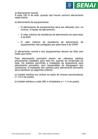 a) Aterramento normal :
A cada 150 m de rede, quando não houver nenhum aterramento
neste trecho.
b) Aterramento de equipamentos:
– O aterramento de equipamentos deve ser efetuado com, no
mínimo, 3 hastes de aterramento;
– O valor máximo da resistência de aterramento em pára-raios
é de 80W
– O valor máximo da resistência de aterramento de
equipamentos não protegidos por pára-raios é de 240W
O aterramento normal e dos equipamentos deverá ser feito com
haste aço-cobre.
Para aterramento provisório devem ser utilizados estribos
previamente instalados para este fim, quando da construção da
rede. Os estribos permitirão a instalação de dispositivos para
aterramento provisório, sem necessidade de decapagem dos
condutores. A instalação dos estribos para aterramento provisório
deve obedecer os seguintes critérios :
a) Instalar estribos em ambos os lados de chaves seccionadoras
(+ 1,5 m do poste);
b) Instalar estribos a cada 350 m (Instalados a + 1 m do poste)
Eng.º Eletricista Flávio Henrique SEP - Sistema Elétrico de Potência 120/201
 