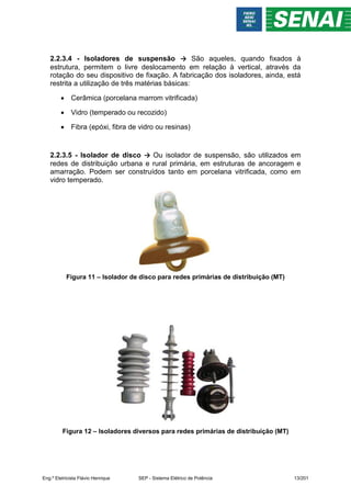 2.2.3.4 - Isoladores de suspensão → São aqueles, quando fixados à
estrutura, permitem o livre deslocamento em relação à vertical, através da
rotação do seu dispositivo de fixação. A fabricação dos isoladores, ainda, está
restrita a utilização de três matérias básicas:
 Cerâmica (porcelana marrom vitrificada)
 Vidro (temperado ou recozido)
 Fibra (epóxi, fibra de vidro ou resinas)
2.2.3.5 - Isolador de disco → Ou isolador de suspensão, são utilizados em
redes de distribuição urbana e rural primária, em estruturas de ancoragem e
amarração. Podem ser construídos tanto em porcelana vitrificada, como em
vidro temperado.
Figura 11 – Isolador de disco para redes primárias de distribuição (MT)
Figura 12 – Isoladores diversos para redes primárias de distribuição (MT)
Eng.º Eletricista Flávio Henrique SEP - Sistema Elétrico de Potência 13/201
 