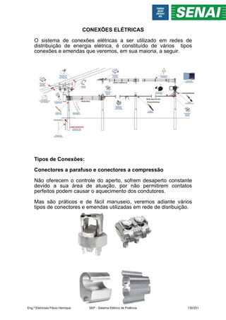 CONEXÕES ELÉTRICAS
O sistema de conexões elétricas a ser utilizado em redes de
distribuição de energia elétrica, é constituído de vários tipos
conexões e emendas que veremos, em sua maioria, a seguir.
Tipos de Conexões:
Conectores a parafuso e conectores a compressão
Não oferecem o controle do aperto, sofrem desaperto constante
devido a sua área de atuação, por não permitirem contatos
perfeitos podem causar o aquecimento dos condutores.
Mas são práticos e de fácil manuseio, veremos adiante vários
tipos de conectores e emendas utilizadas em rede de disribuição.
Eng.º Eletricista Flávio Henrique SEP - Sistema Elétrico de Potência 130/201
 