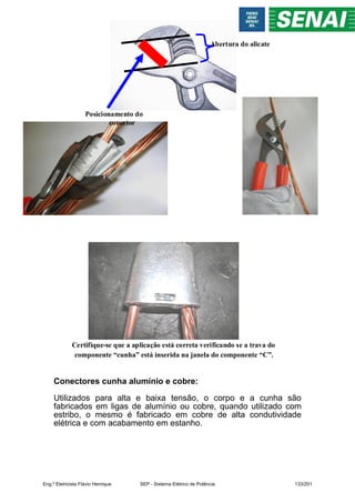 Posicionamento do
conector
Abertura do alicate
Certifique-se que a aplicação está correta verificando se a trava do
componente “cunha” está inserida na janela do componente “C”.
Conectores cunha alumínio e cobre:
Utilizados para alta e baixa tensão, o corpo e a cunha são
fabricados em ligas de alumínio ou cobre, quando utilizado com
estribo, o mesmo é fabricado em cobre de alta condutividade
elétrica e com acabamento em estanho.
Eng.º Eletricista Flávio Henrique SEP - Sistema Elétrico de Potência 133/201
 