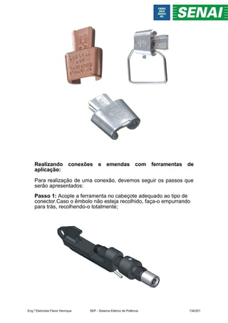 Realizando conexões e emendas com ferramentas de
aplicação:
Para realização de uma conexão, devemos seguir os passos que
serão apresentados:
Passo 1: Acople a ferramenta no cabeçote adequado ao tipo de
conector.Caso o êmbolo não esteja recolhido, faça-o empurrando
para trás, recolhendo-o totalmente;
Eng.º Eletricista Flávio Henrique SEP - Sistema Elétrico de Potência 134/201
 