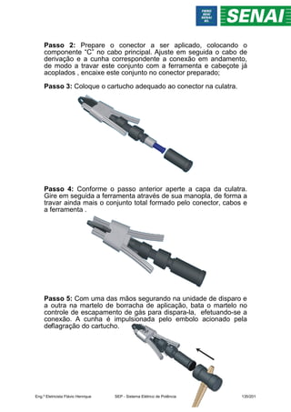 Passo 2: Prepare o conector a ser aplicado, colocando o
componente “C” no cabo principal. Ajuste em seguida o cabo de
derivação e a cunha correspondente a conexão em andamento,
de modo a travar este conjunto com a ferramenta e cabeçote já
acoplados , encaixe este conjunto no conector preparado;
Passo 3: Coloque o cartucho adequado ao conector na culatra.
Passo 4: Conforme o passo anterior aperte a capa da culatra.
Gire em seguida a ferramenta através de sua manopla, de forma a
travar ainda mais o conjunto total formado pelo conector, cabos e
a ferramenta .
Passo 5: Com uma das mãos segurando na unidade de disparo e
a outra na martelo de borracha de aplicação, bata o martelo no
controle de escapamento de gás para dispara-la, efetuando-se a
conexão. A cunha é impulsionada pelo embolo acionado pela
deflagração do cartucho.
Eng.º Eletricista Flávio Henrique SEP - Sistema Elétrico de Potência 135/201
 