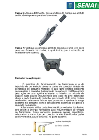 Local de identificação
da cor do cartucho
Passo 6: Após a detonação, gire a unidade de disparo no sentido
anti-horário e puxe-a para fora da culatra.
Passo 7: Verifique a condição geral da conexão e uma leve trava
deve ser formada na cunha, a qual indica que a conexão foi
finalizada com sucesso
Cartucho de Aplicação:
O princípio de funcionamento da ferramenta é o de
impulsão de um êmbolo contra a cunha do conector através da
denotação do cartucho metálico, o qual gera energia suficiente
para realizar a conexão. A detonação do cartucho metálico ocorre
pela ação de uma agulha existente no interior da unidade de
disparo. Esta agulha impulsionada pela ação do pino detonador
atinge a parte traseira do cartucho, provocando atrito entre cristais
detonantes, criando-se faíscas que provocam a queima da carga
existente no cartucho, com a conseqüente expansão de gases e
impulsão do êmbolo.
A ferramenta utiliza cartuchos metálicos vedados tipo festim,
que geram a energia necessária para movimentação do êmbolo
da ferramenta. Estes cartuchos possuem cargas específicas,
adequadas a cada tipo de conector, e são identificados pelas
cores vermelha, azul e amarela, na parte superior.
Eng.º Eletricista Flávio Henrique SEP - Sistema Elétrico de Potência 136/201
 