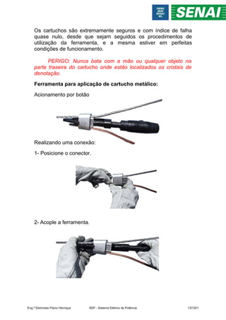 Os cartuchos são extremamente seguros e com índice de falha
quase nulo, desde que sejam seguidos os procedimentos de
utilização da ferramenta, e a mesma estiver em perfeitas
condições de funcionamento.
PERIGO: Nunca bata com a mão ou qualquer objeto na
parte traseira do cartucho onde estão localizados os cristais de
denotação.
Ferramenta para aplicação de cartucho metálico:
Acionamento por botão
Realizando uma conexão:
1- Posicione o conector.
2- Acople a ferramenta.
Eng.º Eletricista Flávio Henrique SEP - Sistema Elétrico de Potência 137/201
 