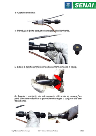 3- Aperte o conjunto.
4- Introduza o porta-cartucho carregado anteriormente.
5- Libere o gatilho girando o mesmo conforme mostra a figura.
6- Acople o conjunto de acionamento utilizando as marcações
Acople o conjunto de acionamento utilizando as marcações
para direcionar e facilitar o procedimento e gire o conjunto até seu
para direcionar e facilitar o procedimento e gire o conjunto até seu
travamento.
travamento.
Eng.º Eletricista Flávio Henrique SEP - Sistema Elétrico de Potência 138/201
 