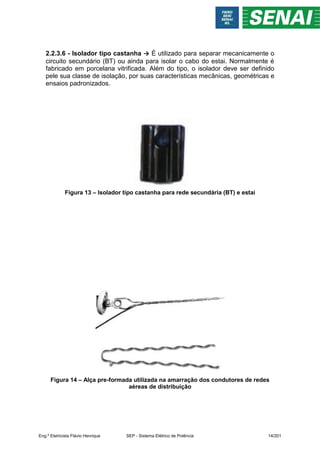 2.2.3.6 - Isolador tipo castanha → É utilizado para separar mecanicamente o
circuito secundário (BT) ou ainda para isolar o cabo do estai. Normalmente é
fabricado em porcelana vitrificada. Além do tipo, o isolador deve ser definido
pele sua classe de isolação, por suas características mecânicas, geométricas e
ensaios padronizados.
Figura 13 – Isolador tipo castanha para rede secundária (BT) e estai
Figura 14 – Alça pre-formada utilizada na amarração dos condutores de redes
aéreas de distribuição
Eng.º Eletricista Flávio Henrique SEP - Sistema Elétrico de Potência 14/201
 