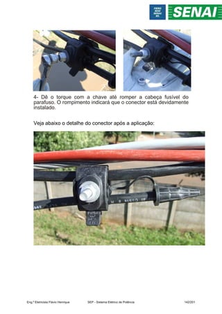 4- Dê o torque com a chave até romper a cabeça fusível do
parafuso. O rompimento indicará que o conector está devidamente
instalado.
Veja abaixo o detalhe do conector após a aplicação:
Eng.º Eletricista Flávio Henrique SEP - Sistema Elétrico de Potência 142/201
 