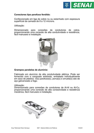 Conectores tipo parafuso fendido:
Confeccionado em liga de cobre nu ou estanhado com espessura
superficial da camada de 8 a 12 mícrons.
Utilização:
Dimensionado para conexões de condutores de cobre,
proporcionando uma conexão de alta condutividade e resistência,
fácil manuseio e instalação.
Grampos paralelos de alumínio:
Fabricado em alumínio de alta condutividade elétrica. Pode ser
fornecido com o composto antióxido, embalado individualmente
em saco de plástico. O(s) parafuso(s), porca(s) e arruela(s) são de
aço galvanizado a fogo.
Utilização:
Dimensionado para conexões de condutores de Al-Al ou Al-Cu,
proporcionando uma conexão de alta condutividade e resistência
mecânica, fácil manuseio e instalação.
Eng.º Eletricista Flávio Henrique SEP - Sistema Elétrico de Potência 143/201
 