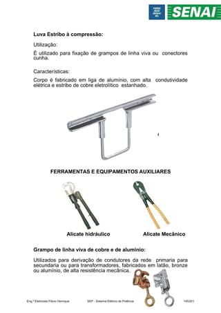 Luva Estribo à compressão:
Utilização:
É utilizado para fixação de grampos de linha viva ou conectores
cunha.
Características:
Corpo é fabricado em liga de alumínio, com alta condutividade
elétrica e estribo de cobre eletrolítico estanhado.
FERRAMENTAS E EQUIPAMENTOS AUXILIARES
Alicate hidráulico Alicate Mecânico
Grampo de linha viva de cobre e de alumínio:
Utilizados para derivação de condutores da rede primaria para
secundaria ou para transformadores, fabricados em latão, bronze
ou alumínio, de alta resistência mecânica.
Eng.º Eletricista Flávio Henrique SEP - Sistema Elétrico de Potência 145/201
 