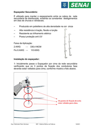 Os pontos de fixação deverão
estar voltados para cima.
Espaçador Secundário:
É utilizado para manter o espaçamento entre os cabos da rede
secundaria de distribuição, evitando os constantes desligamentos
em dias de chuvas e vendavais.
– Produzido em polietileno de alta densidade na cor cinza
– Alta resistência à tração, flexão e torção
– Resistente ao trilhamento elétrico
– Possui proteção anti UV
Faixa de Aplicação:
2 AWG - - 336,4 MCM
Fio 6 AWG - - 1/0 AWG
Instalação do espaçador:
1- Inicialmente passe o Espaçador por cima da rede secundária
verificando que os 3 pontos de fixação dos condutores fase
deverão estar voltados para cima, conforme mostra a foto abaixo.
Eng.º Eletricista Flávio Henrique SEP - Sistema Elétrico de Potência 146/201
 