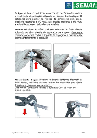 2- Após verificar o posicionamento correto do Espaçador inicie o
procedimento de aplicação utilizando um Alicate Bomba d’água 12
polegadas para auxiliar na fixação de condutores com bitolas
iguais ou superiores a 4/0 AWG. Para bitolas inferiores a 4/0 AWG,
a aplicação pode ser realizada com as mãos.
Manual: Posicione as mãos conforme mostram as fotos abaixo,
utilizando as abas laterais do espaçador para apoio. Empurre o
condutor para cima contra a lingüeta do espaçador e pressione até
acomodar totalmente o condutor.
Alicate Bomba d’água: Posicione o alicate conforme mostram as
fotos abaixo, utilizando as abas laterais do espaçador para apoio.
Pressione e gire o alicate para baixo.
Quando for necessário, finalize a aplicação com as mãos ou
ajuste o alicate.
Eng.º Eletricista Flávio Henrique SEP - Sistema Elétrico de Potência 147/201
 