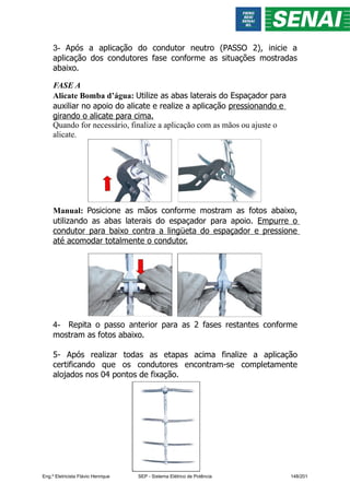 3- Após a aplicação do condutor neutro (PASSO 2), inicie a
aplicação dos condutores fase conforme as situações mostradas
abaixo.
FASE A
Alicate Bomba d’água: Utilize as abas laterais do Espaçador para
auxiliar no apoio do alicate e realize a aplicação pressionando e
girando o alicate para cima.
Quando for necessário, finalize a aplicação com as mãos ou ajuste o
alicate.
Manual: Posicione as mãos conforme mostram as fotos abaixo,
utilizando as abas laterais do espaçador para apoio. Empurre o
condutor para baixo contra a lingüeta do espaçador e pressione
até acomodar totalmente o condutor.
4- Repita o passo anterior para as 2 fases restantes conforme
mostram as fotos abaixo.
5- Após realizar todas as etapas acima finalize a aplicação
certificando que os condutores encontram-se completamente
alojados nos 04 pontos de fixação.
Eng.º Eletricista Flávio Henrique SEP - Sistema Elétrico de Potência 148/201
 